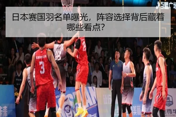 日本赛国羽名单曝光，阵容选择背后藏着哪些看点？